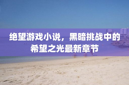 绝望游戏小说，黑暗挑战中的希望之光最新章节