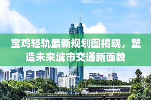 宝鸡轻轨最新规划图揭晓，塑造未来城市交通新面貌