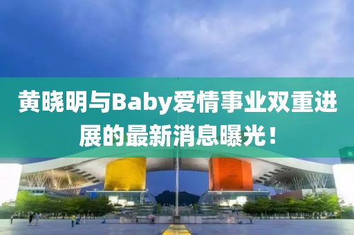 黄晓明与Baby爱情事业双重进展的最新消息曝光！