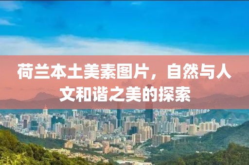 荷兰本土美素图片，自然与人文和谐之美的探索