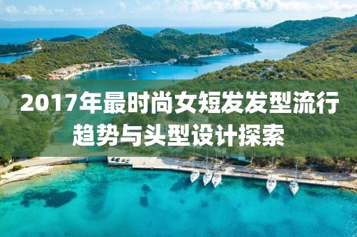 2017年最时尚女短发发型流行趋势与头型设计探索