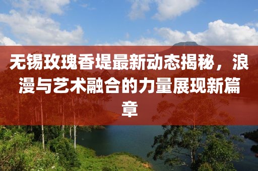 无锡玫瑰香堤最新动态揭秘，浪漫与艺术融合的力量展现新篇章