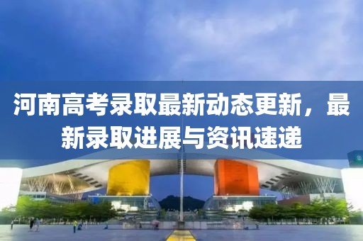 河南高考录取最新动态更新，最新录取进展与资讯速递