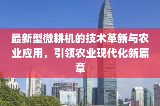 最新型微耕机的技术革新与农业应用，引领农业现代化新篇章