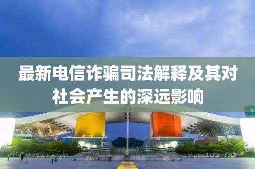 最新电信诈骗司法解释及其对社会产生的深远影响