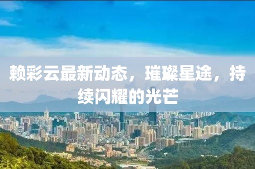 赖彩云最新动态，璀璨星途，持续闪耀的光芒