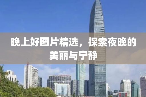 晚上好图片精选，探索夜晚的美丽与宁静