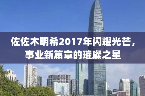 佐佐木明希2017年闪耀光芒，事业新篇章的璀璨之星