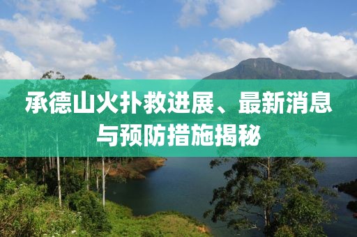 承德山火扑救进展、最新消息与预防措施揭秘