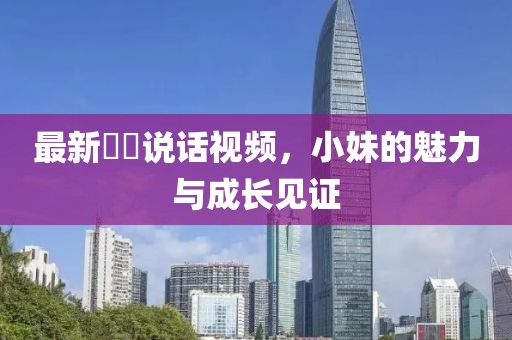 最新咘咘说话视频，小妹的魅力与成长见证