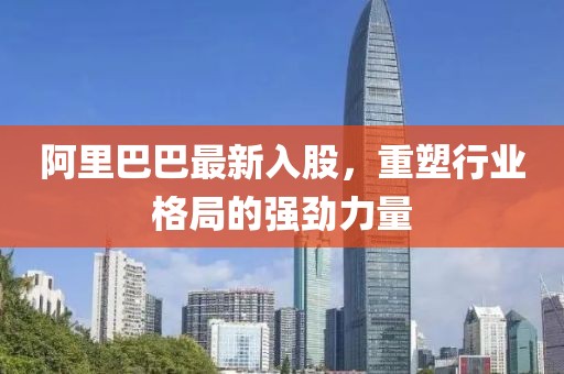 阿里巴巴最新入股，重塑行业格局的强劲力量