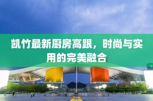 凯竹最新厨房高跟，时尚与实用的完美融合