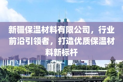 新疆保温材料有限公司，行业前沿引领者，打造优质保温材料新标杆