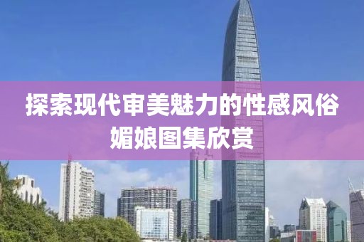 探索现代审美魅力的性感风俗媚娘图集欣赏
