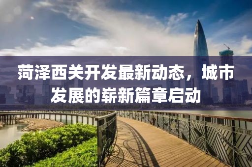 菏泽西关开发最新动态，城市发展的崭新篇章启动