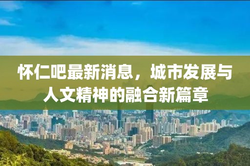 怀仁吧最新消息，城市发展与人文精神的融合新篇章