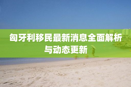 匈牙利移民最新消息全面解析与动态更新