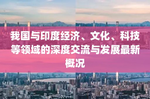 我国与印度经济、文化、科技等领域的深度交流与发展最新概况
