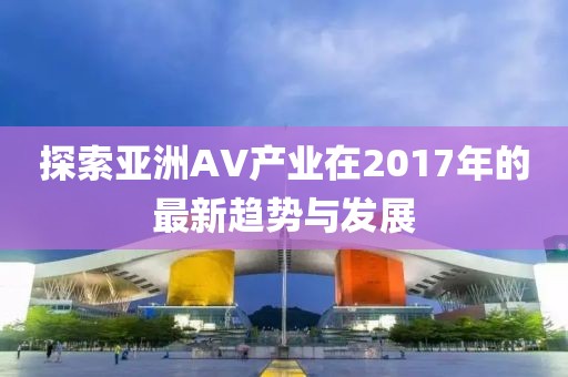 探索亚洲AV产业在2017年的最新趋势与发展