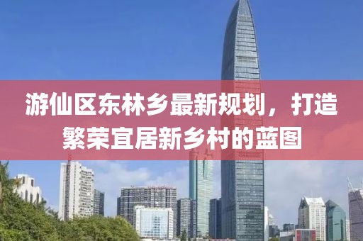 游仙区东林乡最新规划，打造繁荣宜居新乡村的蓝图