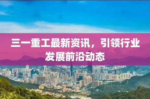 三一重工最新资讯，引领行业发展前沿动态