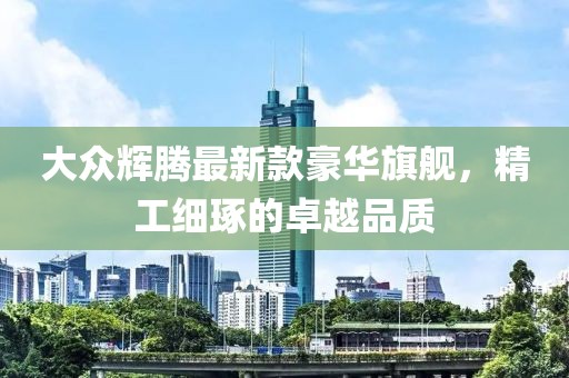大众辉腾最新款豪华旗舰，精工细琢的卓越品质