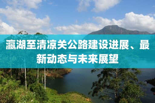 瀛湖至清凉关公路建设进展、最新动态与未来展望