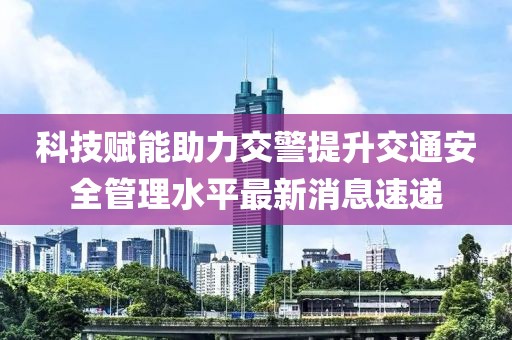 科技赋能助力交警提升交通安全管理水平最新消息速递