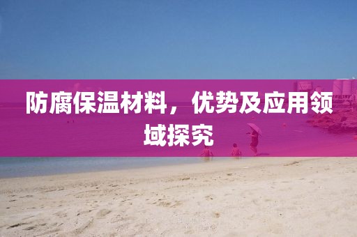 防腐保温材料，优势及应用领域探究