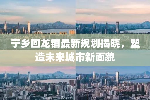 宁乡回龙铺最新规划揭晓，塑造未来城市新面貌