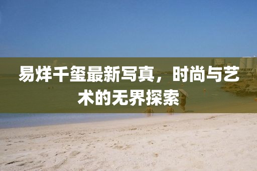 易烊千玺最新写真，时尚与艺术的无界探索