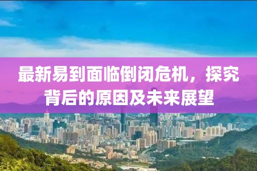 最新易到面临倒闭危机，探究背后的原因及未来展望