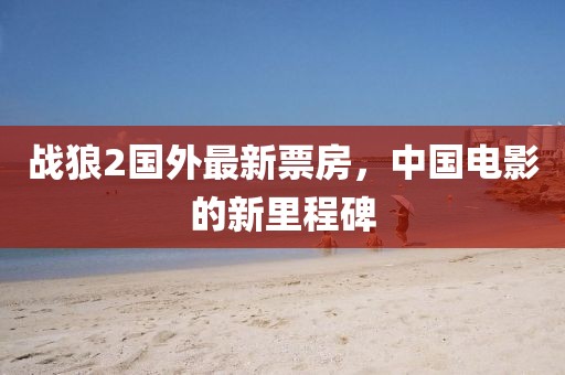 战狼2国外最新票房，中国电影的新里程碑