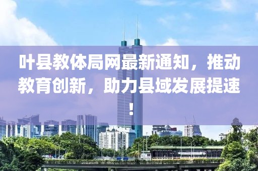 叶县教体局网最新通知，推动教育创新，助力县域发展提速！