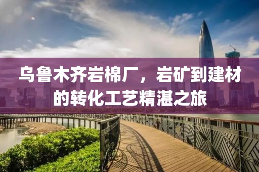 乌鲁木齐岩棉厂，岩矿到建材的转化工艺精湛之旅
