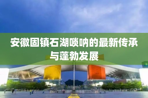 安徽固镇石湖唢呐的最新传承与蓬勃发展