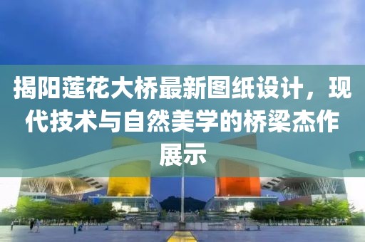 揭阳莲花大桥最新图纸设计，现代技术与自然美学的桥梁杰作展示