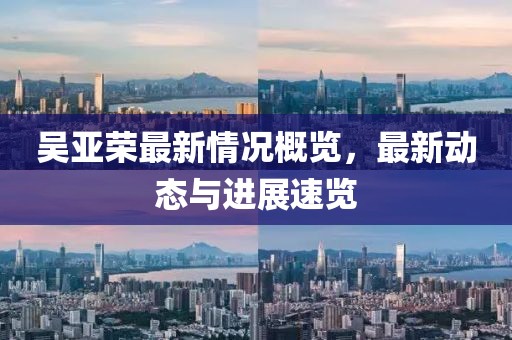 吴亚荣最新情况概览，最新动态与进展速览
