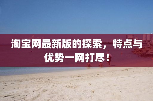 淘宝网最新版的探索，特点与优势一网打尽！