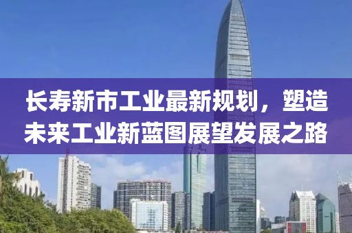 长寿新市工业最新规划，塑造未来工业新蓝图展望发展之路
