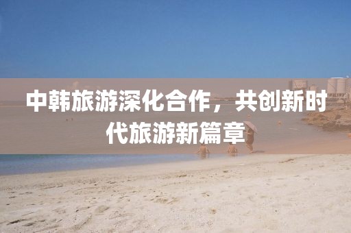 中韩旅游深化合作，共创新时代旅游新篇章