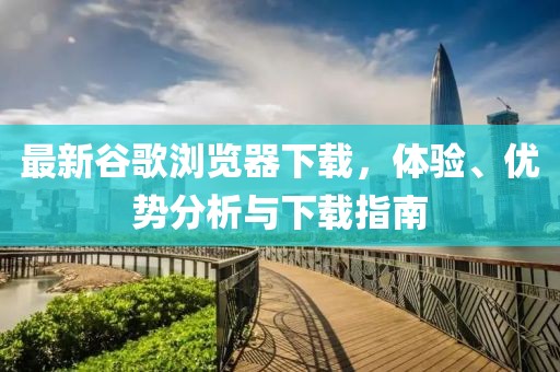 最新谷歌浏览器下载，体验、优势分析与下载指南