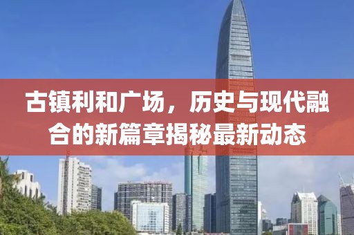 古镇利和广场，历史与现代融合的新篇章揭秘最新动态