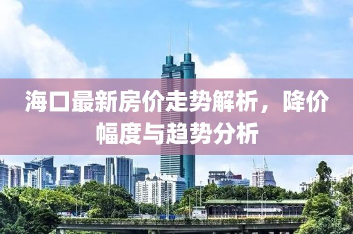 海口最新房价走势解析，降价幅度与趋势分析