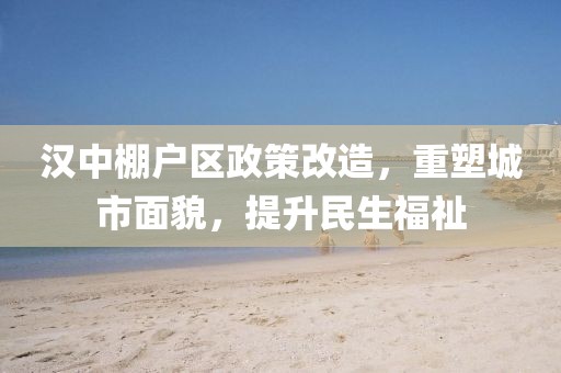 汉中棚户区政策改造，重塑城市面貌，提升民生福祉