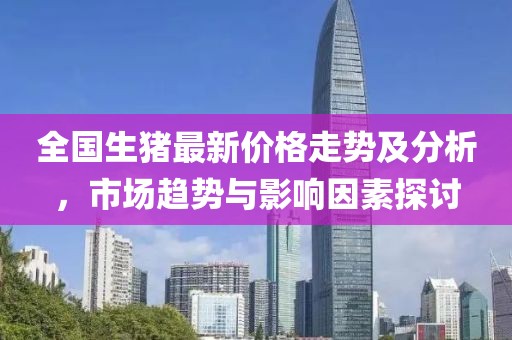 全国生猪最新价格走势及分析，市场趋势与影响因素探讨