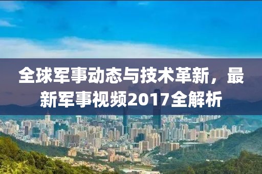全球军事动态与技术革新，最新军事视频2017全解析