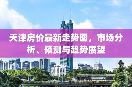天津房价最新走势图，市场分析、预测与趋势展望