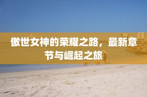 傲世女神的荣耀之路，最新章节与崛起之旅