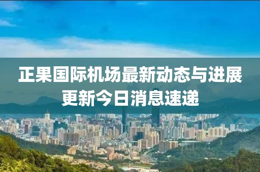 正果国际机场最新动态与进展更新今日消息速递